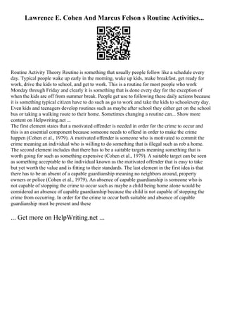 Lawrence E. Cohen And Marcus Felson s Routine Activities...
Routine Activity Theory Routine is something that usually people follow like a schedule every
day. Typical people wake up early in the morning, wake up kids, make breakfast, get ready for
work, drive the kids to school, and get to work. This is a routine for most people who work
Monday through Friday and clearly it is something that is done every day for the exception of
when the kids are off from summer break. People get use to following these daily actions because
it is something typical citizen have to do such as go to work and take the kids to schoolevery day.
Even kids and teenagers develop routines such as maybe after school they either get on the school
bus or taking a walking route to their home. Sometimes changing a routine can... Show more
content on Helpwriting.net ...
The first element states that a motivated offender is needed in order for the crime to occur and
this is an essential component because someone needs to offend in order to make the crime
happen (Cohen et al., 1979). A motivated offender is someone who is motivated to commit the
crime meaning an individual who is willing to do something that is illegal such as rob a home.
The second element includes that there has to be a suitable targets meaning something that is
worth going for such as something expensive (Cohen et al., 1979). A suitable target can be seen
as something acceptable to the individual known as the motivated offender that is easy to take
but yet worth the value and is fitting to their standards. The last element in the first idea is that
there has to be an absent of a capable guardianship meaning no neighbors around, property
owners or police (Cohen et al., 1979). An absence of capable guardianship is someone who is
not capable of stopping the crime to occur such as maybe a child being home alone would be
considered an absence of capable guardianship because the child is not capable of stopping the
crime from occurring. In order for the crime to occur both suitable and absence of capable
guardianship must be present and these
... Get more on HelpWriting.net ...
 