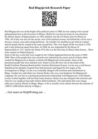 Rod Blagojevich Research Paper
Rod Blagojevich was at the height of his political career in 2008, he was seating in his second
gubernatorial term as the Governor of Illinois. Before his was the Governor he was elected to
the Illinois House of Representative in 1992 and then won the US House Seat for Illinois in
1996. All of this was nice for the ascetic view of his political resume, but behind the veil he was a
devious, cynical, crass and corrupt politician . He wouldn t for anything to get what he wanted
and the people that he wanted in the seats around him. This view began all the way back in 1992
and it only picked up speed from there. In 2008, he was impeached by the House of
Representatives 114 1 and by the Senate 59 0, this was the first time in Illinois State history... Show
more content on Helpwriting.net ...
Some of the key events that were caught by the Tribune happened between the years of 2004
2008. Most of the people that were arrested were indicted by the courts and all of them either
worked for Blagojevich or directly worked with Blagojevich or his people. Some of the
prominent people that were indicted were: Stuart Levine (R) who was on the board of the
Health Facilities Planning Board and the Teachers Retirement System. Levine was a well known
Republican but abruptly resigned from both positions and began the first stages of the
investigations of Blago. Levine was eventually charged with extortion and contributions to
Blago. Another key individual was Antoine Resko who was a top fundraiser for Blagojevich
campaign. He was also in a prominent professional relationship with Blagojevich s wife Pamela
as they worked together with her Real estate business. Resko was also charged with extortion and
when he was caught giving multi million dollar kickbacks. The individuals that were charge
either gave money directly to Blago, Blago s wife or actually wrote checks between the amounts of
1,000 to 2,000 dollars directly to Blago s
... Get more on HelpWriting.net ...
 