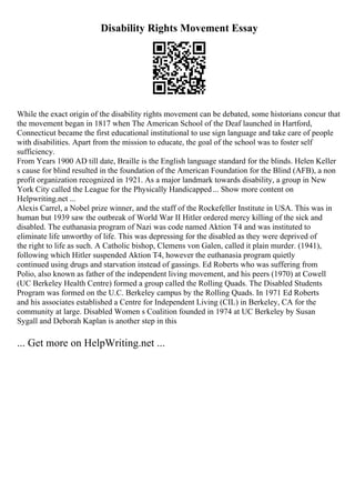 Disability Rights Movement Essay
While the exact origin of the disability rights movement can be debated, some historians concur that
the movement began in 1817 when The American School of the Deaf launched in Hartford,
Connecticut became the first educational institutional to use sign language and take care of people
with disabilities. Apart from the mission to educate, the goal of the school was to foster self
sufficiency.
From Years 1900 AD till date, Braille is the English language standard for the blinds. Helen Keller
s cause for blind resulted in the foundation of the American Foundation for the Blind (AFB), a non
profit organization recognized in 1921. As a major landmark towards disability, a group in New
York City called the League for the Physically Handicapped... Show more content on
Helpwriting.net ...
Alexis Carrel, a Nobel prize winner, and the staff of the Rockefeller Institute in USA. This was in
human but 1939 saw the outbreak of World War II Hitler ordered mercy killing of the sick and
disabled. The euthanasia program of Nazi was code named Aktion T4 and was instituted to
eliminate life unworthy of life. This was depressing for the disabled as they were deprived of
the right to life as such. A Catholic bishop, Clemens von Galen, called it plain murder. (1941),
following which Hitler suspended Aktion T4, however the euthanasia program quietly
continued using drugs and starvation instead of gassings. Ed Roberts who was suffering from
Polio, also known as father of the independent living movement, and his peers (1970) at Cowell
(UC Berkeley Health Centre) formed a group called the Rolling Quads. The Disabled Students
Program was formed on the U.C. Berkeley campus by the Rolling Quads. In 1971 Ed Roberts
and his associates established a Centre for Independent Living (CIL) in Berkeley, CA for the
community at large. Disabled Women s Coalition founded in 1974 at UC Berkeley by Susan
Sygall and Deborah Kaplan is another step in this
... Get more on HelpWriting.net ...
 