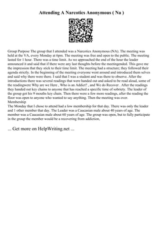 Attending A Narcotics Anonymous ( Na )
Group Purpose The group that I attended was a Narcotics Anonymous (NA). The meeting was
held at the VA, every Monday at 6pm. The meeting was free and open to the public. The meeting
lasted for 1 hour. There was a time limit. As we approached the end of the hour the leader
announced it and said that if there were any last thoughts before the meetingended. This gave me
the impression that they stick to their time limit. The meeting had a structure; they followed their
agenda strictly. In the beginning of the meeting everyone went around and introduced them selves
and said why there were there. I said that I was a student and was there to observe. After the
introductions there was several readings that were handed out and asked to be read aloud, some of
the readingwere Why are we Here , Who is an Addict? , and We do Recover . After the readings
they handed out key chains to anyone that has reached a specific time of sobriety. The leader of
the group got his 9 mouths key chain. Then there were a few more readings, after the reading the
floor was open to anyone who wanted to say anything. Then the meeting was over.
Membership
The Monday that I chose to attend had a low membership for that day. There was only the leader
and 1 other member that day. The Leader was a Caucasian male about 40 years of age. The
member was a Caucasian male about 60 years of age. The group was open, but to fully participate
in the group the member would be a recovering from addiction,
... Get more on HelpWriting.net ...
 