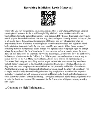 Recruiting In Michael Lewis Moneyball
That s why you play the game is a saying my grandpa likes to use whenever there is an upset or
an unexpected outcome. In the novel Moneyball by Michael Lewis, the Oakland Athletics
baseball team has had a tremendous season. Their manager, Billy Beane, discovered a new way to
recruit players. Beane believed that this new way of recruiting can not only be used in baseball, but
in all sports. Lewis demonstrated the argument of Beane s new way of recruiting when he
implemented stories of amature or rookie players who became successes. The argument stated
by Lewis is that in order to build the best team possible, you have to follow Beane s way of
recruiting that uses mathematics. Beane himself was a professional ball player; right out of high
school, he signed with the New York Mets. As time went on and new recruits joined the team,
Billy felt that he had lost his talent and he became discouraged. After he lost all of his confidence,
he became a talent scout for the Oakland A s. Billy began to use mathematics as a new way to
recruit players for the A s. Many baseball teams... Show more content on Helpwriting.net ...
The two of them analyzed everything about a player such as how many times they have been
walked, base averages, etc. to find talented players most franchises overlooked. By doing so,
they were able to recruit players for the Oakland A s inexpensively and build a talented team.
Another tactic he used was finding multiple players who can match the ability of one player. For
example, they had to let Jason Giambi go because they simply could not afford him anymore.
Instead of replacing him with someone who matched his talent, he found multiple players who
could complete Giambi s job for less money. Throughout the season Beane traded players this way
to build the best team he could. He succeeded, for the A s went on a 20 game winning streak, a
new league
... Get more on HelpWriting.net ...
 