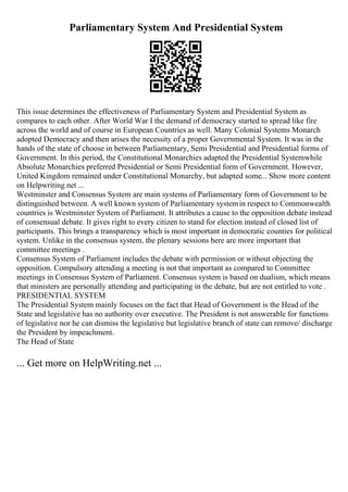 Parliamentary System And Presidential System
This issue determines the effectiveness of Parliamentary System and Presidential System as
compares to each other. After World War I the demand of democracy started to spread like fire
across the world and of course in European Countries as well. Many Colonial Systems Monarch
adopted Democracy and then arises the necessity of a proper Governmental System. It was in the
hands of the state of choose in between Parliamentary, Semi Presidential and Presidential forms of
Government. In this period, the Constitutional Monarchies adapted the Presidential Systemwhile
Absolute Monarchies preferred Presidential or Semi Presidential form of Government. However,
United Kingdom remained under Constitutional Monarchy, but adapted some... Show more content
on Helpwriting.net ...
Westminster and Consensus System are main systems of Parliamentary form of Government to be
distinguished between. A well known system of Parliamentary systemin respect to Commonwealth
countries is Westminster System of Parliament. It attributes a cause to the opposition debate instead
of consensual debate. It gives right to every citizen to stand for election instead of closed list of
participants. This brings a transparency which is most important in democratic counties for political
system. Unlike in the consensus system, the plenary sessions here are more important that
committee meetings .
Consensus System of Parliament includes the debate with permission or without objecting the
opposition. Compulsory attending a meeting is not that important as compared to Committee
meetings in Consensus System of Parliament. Consensus system is based on dualism, which means
that ministers are personally attending and participating in the debate, but are not entitled to vote .
PRESIDENTIAL SYSTEM
The Presidential System mainly focuses on the fact that Head of Government is the Head of the
State and legislative has no authority over executive. The President is not answerable for functions
of legislative nor he can dismiss the legislative but legislative branch of state can remove/ discharge
the President by impeachment.
The Head of State
... Get more on HelpWriting.net ...
 