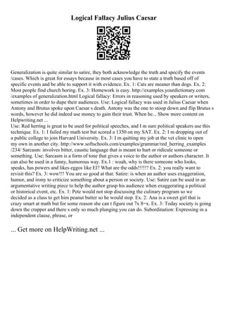 Logical Fallacy Julius Caesar
Generalization is quite similar to satire, they both acknowledge the truth and specify the events
/cases. Which is great for essays because in most cases you have to state a truth based off of
specific events and be able to support it with evidence. Ex. 1: Cats are meaner than dogs. Ex. 2:
Most people find church boring. Ex. 3: Homework is easy. http://examples.yourdictionary.com
/examples of generalization.html Logical fallacy: Errors in reasoning used by speakers or writers,
sometimes in order to dupe their audiences. Use: Logical fallacy was used in Julius Caesar when
Antony and Brutus spoke upon Caesar s death. Antony was the one to stoop down and flip Brutus s
words, however he did indeed use money to gain their trust. When he... Show more content on
Helpwriting.net ...
Use: Red herring is great to be used for political speeches, and I m sure political speakers use this
technique. Ex. 1: I failed my math test but scored a 1350 on my SAT. Ex. 2: I m dropping out of
a public college to join Harvard University. Ex. 3: I m quitting my job at the vet clinic to open
my own in another city. http://www.softschools.com/examples/grammar/red_herring_examples
/234/ Sarcasm: involves bitter, caustic language that is meant to hurt or ridicule someone or
something. Use: Sarcasm is a form of tone that gives a voice to the author or authors character. It
can also be used in a funny, humorous way. Ex.1 : woah, why is there someone who looks,
speaks, has powers and likes eggos like El? What are the odds!!!!!? Ex. 2: you really want to
revisit this? Ex. 3: wow!!! You are so good at that. Satire: is when an author uses exaggeration,
humor, and irony to criticize something about a person or society. Use: Satire can be used in an
argumentative writing piece to help the author grasp his audience when exaggerating a political
or historical event, etc. Ex. 1: Pete would not stop discussing the culinary program so we
decided as a class to get him peanut butter so he would stop. Ex. 2: Ana is a sweet girl that is
crazy smart at math but for some reason she can t figure out 7x 8=x. Ex. 3: Today society is going
down the crapper and there s only so much plunging you can do. Subordination: Expressing in a
independent clause, phrase, or
... Get more on HelpWriting.net ...
 