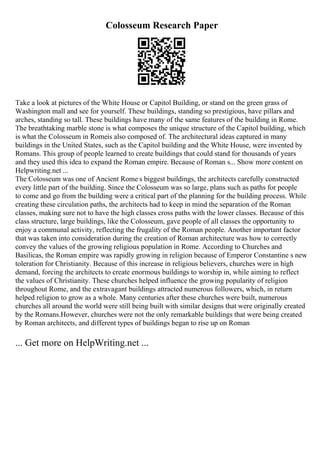 Colosseum Research Paper
Take a look at pictures of the White House or Capitol Building, or stand on the green grass of
Washington mall and see for yourself. These buildings, standing so prestigious, have pillars and
arches, standing so tall. These buildings have many of the same features of the building in Rome.
The breathtaking marble stone is what composes the unique structure of the Capitol building, which
is what the Colosseum in Romeis also composed of. The architectural ideas captured in many
buildings in the United States, such as the Capitol building and the White House, were invented by
Romans. This group of people learned to create buildings that could stand for thousands of years
and they used this idea to expand the Roman empire. Because of Roman s... Show more content on
Helpwriting.net ...
The Colosseum was one of Ancient Rome s biggest buildings, the architects carefully constructed
every little part of the building. Since the Colosseum was so large, plans such as paths for people
to come and go from the building were a critical part of the planning for the building process. While
creating these circulation paths, the architects had to keep in mind the separation of the Roman
classes, making sure not to have the high classes cross paths with the lower classes. Because of this
class structure, large buildings, like the Colosseum, gave people of all classes the opportunity to
enjoy a communal activity, reflecting the frugality of the Roman people. Another important factor
that was taken into consideration during the creation of Roman architecture was how to correctly
convey the values of the growing religious population in Rome. According to Churches and
Basilicas, the Roman empire was rapidly growing in religion because of Emperor Constantine s new
toleration for Christianity. Because of this increase in religious believers, churches were in high
demand, forcing the architects to create enormous buildings to worship in, while aiming to reflect
the values of Christianity. These churches helped influence the growing popularity of religion
throughout Rome, and the extravagant buildings attracted numerous followers, which, in return
helped religion to grow as a whole. Many centuries after these churches were built, numerous
churches all around the world were still being built with similar designs that were originally created
by the Romans.However, churches were not the only remarkable buildings that were being created
by Roman architects, and different types of buildings began to rise up on Roman
... Get more on HelpWriting.net ...
 
