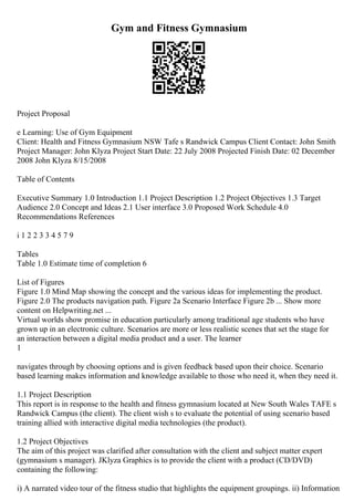 Gym and Fitness Gymnasium
Project Proposal
e Learning: Use of Gym Equipment
Client: Health and Fitness Gymnasium NSW Tafe s Randwick Campus Client Contact: John Smith
Project Manager: John Klyza Project Start Date: 22 July 2008 Projected Finish Date: 02 December
2008 John Klyza 8/15/2008
Table of Contents
Executive Summary 1.0 Introduction 1.1 Project Description 1.2 Project Objectives 1.3 Target
Audience 2.0 Concept and Ideas 2.1 User interface 3.0 Proposed Work Schedule 4.0
Recommendations References
i 1 2 2 3 3 4 5 7 9
Tables
Table 1.0 Estimate time of completion 6
List of Figures
Figure 1.0 Mind Map showing the concept and the various ideas for implementing the product.
Figure 2.0 The products navigation path. Figure 2a Scenario Interface Figure 2b ... Show more
content on Helpwriting.net ...
Virtual worlds show promise in education particularly among traditional age students who have
grown up in an electronic culture. Scenarios are more or less realistic scenes that set the stage for
an interaction between a digital media product and a user. The learner
1
navigates through by choosing options and is given feedback based upon their choice. Scenario
based learning makes information and knowledge available to those who need it, when they need it.
1.1 Project Description
This report is in response to the health and fitness gymnasium located at New South Wales TAFE s
Randwick Campus (the client). The client wish s to evaluate the potential of using scenario based
training allied with interactive digital media technologies (the product).
1.2 Project Objectives
The aim of this project was clarified after consultation with the client and subject matter expert
(gymnasium s manager). JKlyza Graphics is to provide the client with a product (CD/DVD)
containing the following:
i) A narrated video tour of the fitness studio that highlights the equipment groupings. ii) Information
 