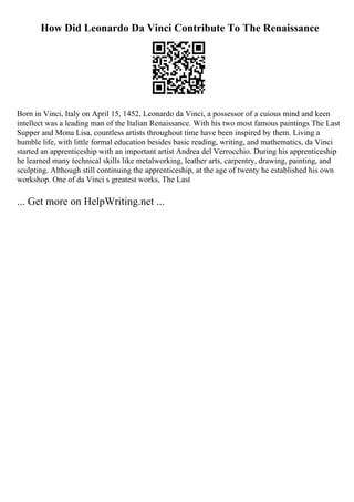 How Did Leonardo Da Vinci Contribute To The Renaissance
Born in Vinci, Italy on April 15, 1452, Leonardo da Vinci, a possessor of a cuious mind and keen
intellect was a leading man of the Italian Renaissance. With his two most famous paintings The Last
Supper and Mona Lisa, countless artists throughout time have been inspired by them. Living a
humble life, with little formal education besides basic reading, writing, and mathematics, da Vinci
started an apprenticeship with an important artist Andrea del Verrocchio. During his apprenticeship
he learned many technical skills like metalworking, leather arts, carpentry, drawing, painting, and
sculpting. Although still continuing the apprenticeship, at the age of twenty he established his own
workshop. One of da Vinci s greatest works, The Last
... Get more on HelpWriting.net ...
 
