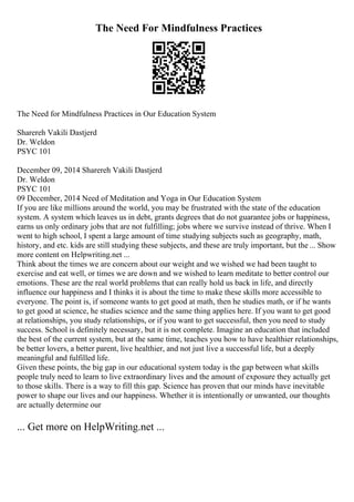The Need For Mindfulness Practices
The Need for Mindfulness Practices in Our Education System
Sharereh Vakili Dastjerd
Dr. Weldon
PSYC 101
December 09, 2014 Sharereh Vakili Dastjerd
Dr. Weldon
PSYC 101
09 December, 2014 Need of Meditation and Yoga in Our Education System
If you are like millions around the world, you may be frustrated with the state of the education
system. A system which leaves us in debt, grants degrees that do not guarantee jobs or happiness,
earns us only ordinary jobs that are not fulfilling; jobs where we survive instead of thrive. When I
went to high school, I spent a large amount of time studying subjects such as geography, math,
history, and etc. kids are still studying these subjects, and these are truly important, but the ... Show
more content on Helpwriting.net ...
Think about the times we are concern about our weight and we wished we had been taught to
exercise and eat well, or times we are down and we wished to learn meditate to better control our
emotions. These are the real world problems that can really hold us back in life, and directly
influence our happiness and I thinks it is about the time to make these skills more accessible to
everyone. The point is, if someone wants to get good at math, then he studies math, or if he wants
to get good at science, he studies science and the same thing applies here. If you want to get good
at relationships, you study relationships, or if you want to get successful, then you need to study
success. School is definitely necessary, but it is not complete. Imagine an education that included
the best of the current system, but at the same time, teaches you how to have healthier relationships,
be better lovers, a better parent, live healthier, and not just live a successful life, but a deeply
meaningful and fulfilled life.
Given these points, the big gap in our educational system today is the gap between what skills
people truly need to learn to live extraordinary lives and the amount of exposure they actually get
to those skills. There is a way to fill this gap. Science has proven that our minds have inevitable
power to shape our lives and our happiness. Whether it is intentionally or unwanted, our thoughts
are actually determine our
... Get more on HelpWriting.net ...
 