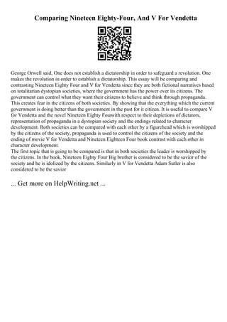 Comparing Nineteen Eighty-Four, And V For Vendetta
George Orwell said, One does not establish a dictatorship in order to safeguard a revolution. One
makes the revolution in order to establish a dictatorship. This essay will be comparing and
contrasting Nineteen Eighty Four and V for Vendetta since they are both fictional narratives based
on totalitarian dystopian societies, where the government has the power over its citizens. The
government can control what they want their citizens to believe and think through propaganda.
This creates fear in the citizens of both societies. By showing that the everything which the current
government is doing better than the government in the past for it citizen. It is useful to compare V
for Vendetta and the novel Nineteen Eighty Fourwith respect to their depictions of dictators,
representation of propaganda in a dystopian society and the endings related to character
development. Both societies can be compared with each other by a figurehead which is worshipped
by the citizens of the society, propaganda is used to control the citizens of the society and the
ending of movie V for Vendetta and Nineteen Eighteen Four book contrast with each other in
character development.
The first topic that is going to be compared is that in both societies the leader is worshipped by
the citizens. In the book, Nineteen Eighty Four Big brother is considered to be the savior of the
society and he is idolized by the citizens. Similarly in V for Vendetta Adam Sutler is also
considered to be the savior
... Get more on HelpWriting.net ...
 