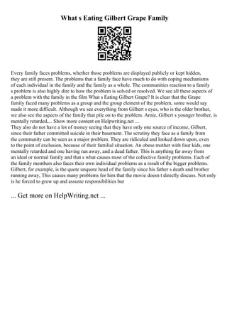 What s Eating Gilbert Grape Family
Every family faces problems, whether those problems are displayed publicly or kept hidden,
they are still present. The problems that a family face have much to do with coping mechanisms
of each individual in the family and the family as a whole. The communities reaction to a family
s problem is also highly dire to how the problem is solved or resolved. We see all these aspects of
a problem with the family in the film What s Eating Gilbert Grape? It is clear that the Grape
family faced many problems as a group and the group element of the problem, some would say
made it more difficult. Although we see everything from Gilbert s eyes, who is the older brother,
we also see the aspects of the family that pile on to the problem. Arnie, Gilbert s younger brother, is
mentally retarded,... Show more content on Helpwriting.net ...
They also do not have a lot of money seeing that they have only one source of income, Gilbert,
since their father committed suicide in their basement. The scrutiny they face as a family from
the community can be seen as a major problem. They are ridiculed and looked down upon, even
to the point of exclusion, because of their familial situation. An obese mother with four kids, one
mentally retarded and one having ran away, and a dead father. This is anything far away from
an ideal or normal family and that s what causes most of the collective family problems. Each of
the family members also faces their own individual problems as a result of the bigger problems.
Gilbert, for example, is the quote unquote head of the family since his father s death and brother
running away, This causes many problems for him that the movie doesn t directly discuss. Not only
is he forced to grow up and assume responsibilities but
... Get more on HelpWriting.net ...
 