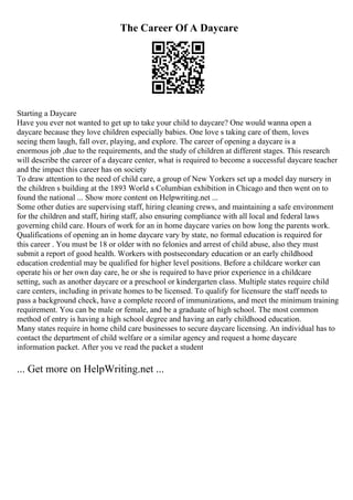 The Career Of A Daycare
Starting a Daycare
Have you ever not wanted to get up to take your child to daycare? One would wanna open a
daycare because they love children especially babies. One love s taking care of them, loves
seeing them laugh, fall over, playing, and explore. The career of opening a daycare is a
enormous job ,due to the requirements, and the study of children at different stages. This research
will describe the career of a daycare center, what is required to become a successful daycare teacher
and the impact this career has on society
To draw attention to the need of child care, a group of New Yorkers set up a model day nursery in
the children s building at the 1893 World s Columbian exhibition in Chicago and then went on to
found the national ... Show more content on Helpwriting.net ...
Some other duties are supervising staff, hiring cleaning crews, and maintaining a safe environment
for the children and staff, hiring staff, also ensuring compliance with all local and federal laws
governing child care. Hours of work for an in home daycare varies on how long the parents work.
Qualifications of opening an in home daycare vary by state, no formal education is required for
this career . You must be 18 or older with no felonies and arrest of child abuse, also they must
submit a report of good health. Workers with postsecondary education or an early childhood
education credential may be qualified for higher level positions. Before a childcare worker can
operate his or her own day care, he or she is required to have prior experience in a childcare
setting, such as another daycare or a preschool or kindergarten class. Multiple states require child
care centers, including in private homes to be licensed. To qualify for licensure the staff needs to
pass a background check, have a complete record of immunizations, and meet the minimum training
requirement. You can be male or female, and be a graduate of high school. The most common
method of entry is having a high school degree and having an early childhood education.
Many states require in home child care businesses to secure daycare licensing. An individual has to
contact the department of child welfare or a similar agency and request a home daycare
information packet. After you ve read the packet a student
... Get more on HelpWriting.net ...
 