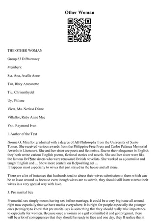Other Woman
THE OTHER WOMAN
Group 83 D Pharmacy
Members:
Sta. Ana, Axelle Anne
Tan, Rhey Antoanette
Tiu, Chrisanthydel
Uy, Philene
Victa, Ma. Nerissa Diane
Villaflor, Ruby Anne Mae
Ysit, Raymond Ivan
I. Author of the Text
Norma O. Miraflor graduated with a degree of AB Philosophy from the University of Santo
Tomas. She received various awards from the Philippine Free Press and Carlos Palanca Memorial
Awards in Literature. She and her sister are poets and fictionists. Due to their eloquence in English,
they both wrote various English poems, fictional stories and novels. She and her sister were like
the famous BrГ¶nte sisters who were renowned British novelists. She worked as a journalist and
taught English and ... Show more content on Helpwriting.net ...
It happens most especially to wives that just stayed in the house and all alone.
There are a lot of instances that husbands tend to abuse their wives submission to them which can
be an issue around us because even though wives are to submit, they should still learn to treat their
wives in a very special way with love.
3. Pre marital Sex
Premarital sex simply means having sex before marriage. It could be a very big issue all around
right now especially that we have media everywhere. It is right for people especially the younger
ones (teenager) to know that pre marital sex is something that they should really take importance
to especially for women. Because once a woman or a girl committed it and got pregnant, there
will be a lot of consequences that they should be ready to face and one day, they ll realize that it
 