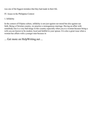 was one of the biggest mistakes that they had made in their life.
IV. Issues in the Philippine Context
1. Infidelity
In the context of Filipino culture, infidelity is not just against our moral but also against our
faith. Being a Christian country, we practice a monogamous marriage. Having an affair with
somebody else is a very bad image in this country especially when you re a woman because being a
wife you are known to be modest, loyal and faithful to your spouse. It is also a great issue when a
woman has affairs with a younger man because in
... Get more on HelpWriting.net ...
 