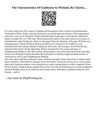 The Characteristics Of Gothicism In Wieland, By Charles...
For years, many have felt a sense of intrigue and fascination when it comes to the paranormal.
Thousands of films, books, and television shows are based upon the premise of the supernatural
and eerie. In his novel, Wieland, Charles Brockden Brown presents a work that has chilled the
spines of readers for over 200 years. Brown presented readers of the early nation a new genre of
entertainment called Gothicism which was divergent from the literature of the past. With the new,
emerging genre, Charles Brocken Brown provided a new perspective for readers to view
characters, plot and setting. Instead of taking the safe route, and creating a set of God fearing
characters that always do the right thing, Brown diverged from the reason and logic of
Enlightenment thinkers of the 18th century and produced a story that shied away from rationality.
In his novel Wieland, Charles Brockden Browncreated a world that displayed characteristics of
Gothicism as well as anti Enlightenment thinking.
The early nation had been exposed to many classical and rigid writers who wrote to inform rather
than to entertain. When Brown emerged as the first Gothic American novelist, he as well as many
other early American authors wrote using devices such as moralization in order to upgrade fiction
(Nutter lecture). Hugh Holman explains that writers who did not hold themselves to the standard of
classical thinking wrote in an unknown and foreign nature. Romantics regarded Gothicism to be
foreign, ...and to
... Get more on HelpWriting.net ...
 