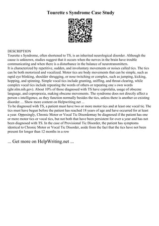 Tourette s Syndrome Case Study
DESCRIPTION
Tourette s Syndrome, often shortened to TS, is an inherited neurological disorder. Although the
cause is unknown, studies suggest that it occurs when the nerves in the brain have trouble
communicating and when there is a disturbance in the balance of neurotransmitters.
It is characterized by repetitive, sudden, and involuntary movements or noises called tics. The tics
can be both motorized and vocalized. Motor tics are body movements that can be simple, such as
rapid eye blinking, shoulder shrugging, or nose twitching or complex, such as jumping, kicking,
hopping, and spinning. Simple vocal tics include grunting, sniffing, and throat clearing, while
complex vocal tics include repeating the words of others or repeating one s own words
(ghr.nlm.nih.gov). About 10% of those diagnosed with TS have coprolalia, usage of obscene
language, and copropraxia, making obscene movements. The syndrome does not directly affect a
person s intelligence, as they function normally besides the tics, unless there is another co existing
disorder. ... Show more content on Helpwriting.net ...
To be diagnosed with TS, a patient must have two or more motor tics and at least one vocal tic. The
tics must have begun before the patient has reached 18 years of age and have occurred for at least
a year. Opposingly, Chronic Motor or Vocal Tic Disordermay be diagnosed if the patient has one
or more motor tics or vocal tics, but not both that have been persistent for over a year and has not
been diagnosed with TS. In the case of Provisional Tic Disorder, the patient has symptoms
identical to Chronic Motor or Vocal Tic Disorder, aside from the fact that the tics have not been
present for longer than 12 months in a row
... Get more on HelpWriting.net ...
 