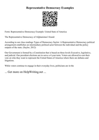 Representative Democracy Examples
Form: Representative Democracy Example: United State of America
The Representative Democracy of Afghanistan I found:
According to our class readings Types of Democracy Saylor: A Representative Democracy political
arrangement establishes an intermediary political actor between the individual and the policy
outputs of the state. (Saylor, 2012)
Our Government is formed by a Constitution that is based on three levels Executive, legislative,
and judicial. Our president elections are to serve a 4 year term. Voters are allowed to cast their
vote on who they want to represent the United States of America where there are debates and
litigations.
While voters continue to engage in their everyday lives, politicians are in the
... Get more on HelpWriting.net ...
 