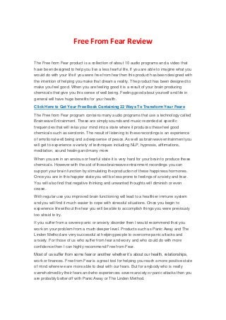 Free From Fear Review
The Free from Fear product is a collection of about 10 audio programs and a video that
have been designed to help you live a less fearful life. If you are able to imagine what you
would do with your life if you were free from fear then this product has been designed with
the intention of helping you make that dream a reality. The product has been designed to
make you feel good. When you are feeling good it is a result of your brain producing
chemicals that give you this sense of well being. Feeling good about yourself and life in
general will have huge benefits for your health.
Click Here to Get Your Free Book Containing 22 Ways To Transform Your Fears
The Free from Fear program contains many audio programs that use a technology called
Brainwave Entrainment. These are simply sounds and music recorded at specific
frequencies that will relax your mind into a state where it produces these feel good
chemicals such as serotonin. The result of listening to these recordings is an experience
of emotional well being and a deep sense of peace. As well as brainwave entrainment you
will get to experience a variety of techniques including NLP, hypnosis, affirmations,
meditation, sound healing and many more
When you are in an anxious or fearful state it is very hard for your brain to produce these
chemicals. However with the aid of these brainwave entrainment recordings you can
support your brain function by stimulating the production of these happiness hormones.
Once you are in this happier state you will be less prone to feelings of anxiety and fear.
You will also find that negative thinking and unwanted thoughts will diminish or even
cease.
With regular use you improved brain functioning will lead to a healthier immune system
and you will find it much easier to cope with stressful situations. Once you begin to
experience life without the fear you will be able to accomplish things you were previously
too afraid to try.
If you suffer from a severe panic or anxiety disorder then I would recommend that you
work on your problem from a much deeper level. Products such as Panic Away and The
Linden Method are very successful at helping people to overcome panic attacks and
anxiety. For those of us who suffer from fear and worry and who could do with more
confidence then I can highly recommend Free from Fear.
Most of us suffer from some fear or another whether it’s about our health, relationships,
work or finances. Free from Fear is a great tool for helping you reach a more positive state
of mind where we are more able to deal with our fears. But for anybody who is really
overwhelmed by their fears and who experiences severe anxiety or panic attacks then you
are probably better off with Panic Away or The Linden Method.
 