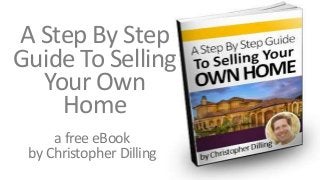 A Step By Step 
Guide To Selling 
Your Own 
Home 
a free eBook 
by Christopher Dilling 
chrisdilling@gmail.com 
 