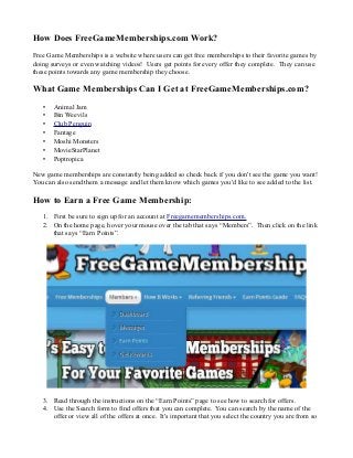 How Does FreeGameMemberships.com Work?
Free Game Memberships is a website where users can get free memberships to their favorite games by
doing surveys or even watching videos! Users get points for every offer they complete. They can use
these points towards any game membership they choose.

What Game Memberships Can I Get at FreeGameMemberships.com?
•
•
•
•
•
•
•

Animal Jam
Bin Weevils
Club Penguin
Fantage
Moshi Monsters
MovieStarPlanet
Poptropica

New game memberships are constantly being added so check back if you don't see the game you want!
You can also send them a message and let them know which games you'd like to see added to the list.

How to Earn a Free Game Membership:
1. First be sure to sign up for an account at Freegamememberships.com.
2. On the home page, hover your mouse over the tab that says “Members”. Then click on the link
that says “Earn Points”.

3. Read through the instructions on the “Earn Points” page to see how to search for offers.
4. Use the Search form to find offers that you can complete. You can search by the name of the
offer or view all of the offers at once. It's important that you select the country you are from so

 