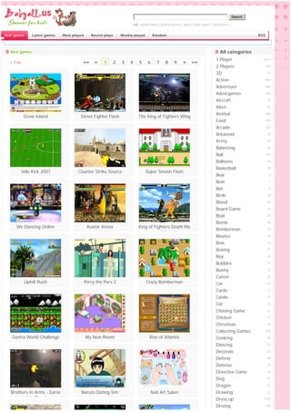 Search

                                                                             vd: game mario, gunny bunny, game ninja, pucca, pokemon,...


Best games          Latest games   Most played      Recent plays    Weekly played        Random                                                  RSS



   Best games                                                                                                                   All categories
                                                                                                                              1 Player             4213
  1   /   90                                 ««       «    1   2    3    4      5    6    7    8     9    »    »»
                                                                                                                              2 Players                100

                                                                                                                              3D                       53

                                                                                                                              Action                   960

                                                                                                                              Adventure                369

                                                                                                                              Advergames               145

                                                                                                                              Aircraft                 73

                                                                                                                              Alien                    53

                                                                                                                              Animal                   266
                Grow Island                 Street Fighter Flash               The King of Fighters Wing
                                                                                                                              Food                     149

                                                                                                                              Arcade                   332

                                                                                                                              Arkanoid                 20

                                                                                                                              Army                     50

                                                                                                                              Balancing                32

                                                                                                                              Ball                     132

                                                                                                                              Balloons                 16

                                                                                                                              Basketball               20
               Side Kick 2007              Counter Strike Source                    Super Smash Flash
                                                                                                                              Bear                       6

                                                                                                                              Beat                       1

                                                                                                                              Bee                        8

                                                                                                                              Birds                    18

                                                                                                                              Blood                    69

                                                                                                                              Board Game               18

                                                                                                                              Boat                     30

                                                                                                                              Bomb                     40
          We Dancing Online                       Avatar Arena                  King of Fighters Death Ma
                                                                                                                              Bomberman                15
                                                                                            tch
                                                                                                                              Bounce                   16

                                                                                                                              Bow                      13

                                                                                                                              Boxing                   21

                                                                                                                              Boy                      46

                                                                                                                              Bubbles                  17

                                                                                                                              Bunny                    15

                                                                                                                              Canon                    20
                Uphill Rush                      Perry the Perv 2                   Crazy Bomberman                           Car                      132

                                                                                                                              Cards                    13

                                                                                                                              Castle                   14

                                                                                                                              Cat                      23

                                                                                                                              Chasing Game             21

                                                                                                                              Chicken                  11

                                                                                                                              Christmas                25

                                                                                                                              Collecting Games         314

   Contra World Challenge                        My New Room                          Rise of Atlantis                        Cooking                  30

                                                                                                                              Dancing                  22

                                                                                                                              Decorate                 63

                                                                                                                              Defend                   99

                                                                                                                              Defense                  70

                                                                                                                              Detective Game           10

                                                                                                                              Dog                      45

                                                                                                                              Dragon                   22

   Brothers in Arms - Earne                 Naruto Dating Sim                          Nail Art Salon                         Drawing                  12
          d in Blood                                                                                                          Dress up             1035

                                                                                                                              Driving                  119
 