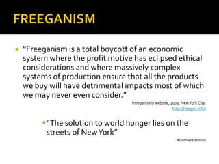    “Freeganism is a total boycott of an economic
    system where the profit motive has eclipsed ethical
    considerations and where massively complex
    systems of production ensure that all the products
    we buy will have detrimental impacts most of which
    we may never even consider.”
                                  freegan.info website, 2003, New York City.
                                                         http://freegan.info/


         “The solution to world hunger lies on the
          streets of New York”
                                                           Adam Weissman
 