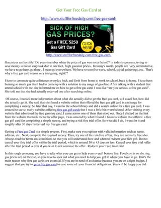 Get Your Free Gas Card at
                              http://www.stuffforfreedaily.com/free-gas-card/




                                  http://www.stuffforfreedaily.com/free-gas-card/

Gas prices are horrible! Do you remember when the price of gas was not a factor?? In today's economy, trying to
save money is not an easy task due to one fact, high gasoline prices.. In today's world, people are very commutative,
we have to go here, go there , I mean go everywhere. We have to travel to work, school, social gatherings, etc.. That's
why a free gas card seems very intriguing, right??

I have to commute quite a distance everyday back and forth from home to work to school, back to home. I have been
burning so much gas that I had to come up with a solution to my usage of gasoline. After talking with a student that
attend school with me, she informed me on how to get a free gas card. I was like “are you serious, a free gas card”.
She told me that she had actually received one after searching online.

 Of course, I needed more information about what she actually did to get the free gas card, so I asked her, how did
she actually get it. She said that she found a website online that offered the free gas gift card in exchange for
completing a survey. So later that day, I went to the school library and did a search online for a free gas card. I was
amazed to see so many websites offering free gas gift cards that I was a little bit overwhelmed. After visiting every
website that advertised the free gasoline card, I came across one of them that stood out. Once I clicked on the link
from the website that took me to the offer page, I was amazed by what I found. I found a website that offered a free
gas gift card for completing a simple survey, and trying a risk free trial offer. So what did I do, I went for it and
roughly after 30 days I received my free gas card.

Getting a Free gas Card is a simple process. First, make sure you register with valid information such as name,
address, etc.. Next, complete the required survey. Then, try one of the risk-free offers, they are normally free also.
Always read the terms and conditions so that you will understand how and when to redeem your free gift. Do not
cancel your free trial offer within the trial period, which is around 30 to 45 days or less. Cancel your free trial offer
after the trial period is over if you wish to not continue the offer.. Redeem your Free Gas Card.

In this rough economy, you have to take what you can get to help your overall bottom line. Food cost is on the rise,
gas prices are on the rise, so you have to seek out what you need to help you get to where you have to go. That's the
main reason why free gas cards are essential. If you are in need of assistance because you are on a tight budget, I
suggest that you try to get a free gas card to ease some of your financial obligations. You will be happy you did.
 