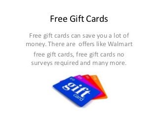 Free Gift Cards
 Free gift cards can save you a lot of
money. There are offers like Walmart
   free gift cards, free gift cards no
  surveys required and many more.
 