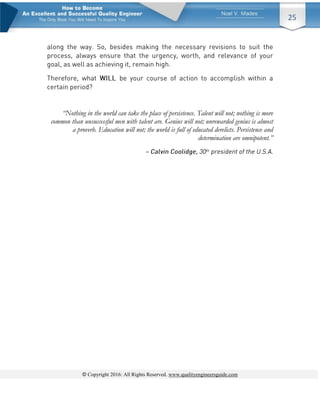 © Copyright 2016: All Rights Reserved. www.qualityengineersguide.com
25
“Nothing in the world can take the place of persistence. Talent will not; nothing is more
common than unsuccessful men with talent are. Genius will not; unrewarded genius is almost
a proverb. Education will not; the world is full of educated derelicts. Persistence and
determination are omnipotent.”
 