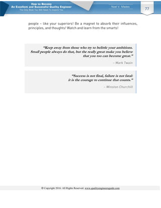 © Copyright 2016: All Rights Reserved. www.qualityengineersguide.com
77
“Keep away from those who try to belittle your ambitions.
Small people always do that, but the really great make you believe
that you too can become great.”
“Success is not final, failure is not fatal:
it is the courage to continue that counts.”
 