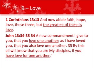 9 – Love  1 Corinthians 13:13  And now abide faith, hope, love, these three; but  the greatest of these is love .  John 13:34-35 34  A new commandment I give to you, that you  love one another ; as I have loved you, that you also love one another. 35 By this all will know that you are My disciples, if you  have love for one another ."  