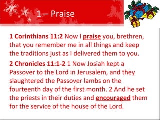 1 – Praise  1 Corinthians 11:2  Now I  praise  you, brethren, that you remember me in all things and keep the traditions just as I delivered them to you.  2 Chronicles 11:1-2  1 Now Josiah kept a Passover to the Lord in Jerusalem, and they slaughtered the Passover lambs on the fourteenth day of the first month. 2 And he set the priests in their duties and  encouraged  them for the service of the house of the Lord.  
