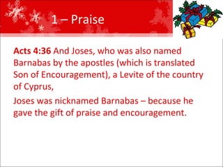 1 – Praise  Acts 4:36  And Joses, who was also named Barnabas by the apostles (which is translated Son of Encouragement), a Levite of the country of Cyprus,  Joses was nicknamed Barnabas – because he gave the gift of praise and encouragement.  