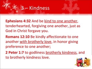 3 – Kindness  Ephesians 4:32  And be  kind to one another , tenderhearted, forgiving one another, just as God in Christ forgave you.  Romans 12:10  Be kindly affectionate to one another  with brotherly love , in honor giving preference to one another;  2 Peter 1:7  to godliness  brotherly kindness , and to brotherly kindness love.  