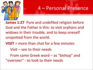 4 – Personal Presence  James 1:27   Pure and undefiled religion before God and the Father is this: to visit orphans and widows in their trouble, and to keep oneself unspotted from the world.  VISIT  = more than chat for a few minutes Visit – see to their needs From same Greek word – as “bishop” and “overseer” - to look to their needs 