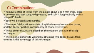 C) Combination:
Remove a strip of tissue from the palate about 3 to 4 mm thick, place
it between two wet tongue depressors, and split it longitudinally with a
sharp #15 blade.
Both will be used as free grafts.
The superficial portion consists of epithelium and connective tissue,
and the deeper portion consists only of connective tissue.
These donor tissues are placed on the recipient site as in the strip
technique.
The minimal donor site wound by obtaining two donor tissues from
one site is the advantage of this technique.
 