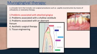 Mucogingival therapy:
is a broader term that includes non-surgical procedures such as : papilla reconstruction by means of
orthodontic or restorative therapy.
1.Problems associated with attached gingiva
2. Problems associated with a shallow vestibule
3. Problems associated with an aberrant
frenum
4. Aesthetic surgical therapy
5. Tissue engineering
 