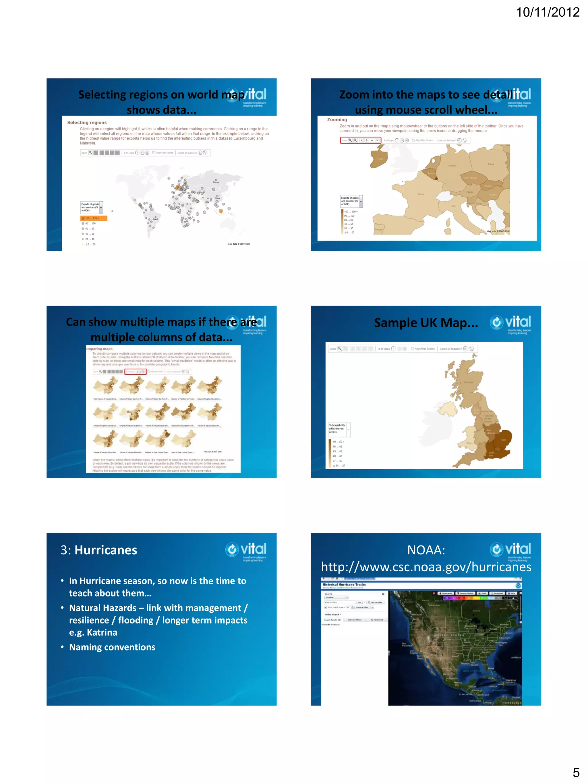 10/11/2012




    Selecting regions on world map                Zoom into the maps to see detail
             shows data...                          using mouse scroll wheel...




 Can show multiple maps if there are                    Sample UK Map...
     multiple columns of data...




3: Hurricanes                                                 NOAA:
                                                http://www.csc.noaa.gov/hurricanes
• In Hurricane season, so now is the time to
  teach about them…
• Natural Hazards – link with management /
  resilience / flooding / longer term impacts
  e.g. Katrina
• Naming conventions




                                                                                             5
 