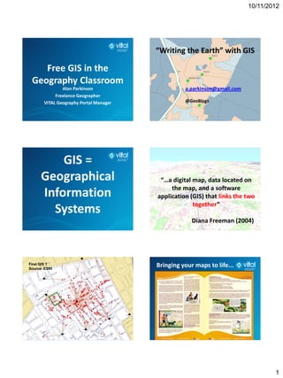 10/11/2012




                                        “Writing the Earth” with GIS

    Free GIS in the
 Geography Classroom
               Alan Parkinson                     a.parkinson@gmail.com
            Freelance Geographer
       VITAL Geography Portal Manager             @GeoBlogs




          GIS =
      Geographical                       “…a digital map, data located on
                                             the map, and a software
      Information                       application (GIS) that links the two
                                                     together”
        Systems
                                                     Diana Freeman (2004)




First GIS ?
Source: ESRI
                                        Bringing your maps to life...




                                                                                  1
 