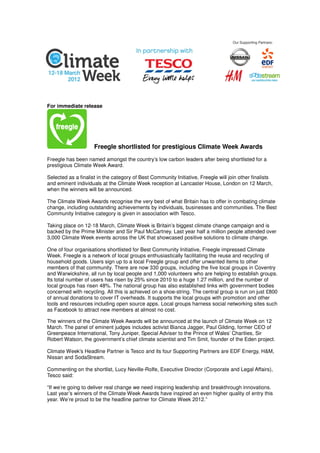 For immediate release




                     Freegle shortlisted for prestigious Climate Week Awards
Freegle has been named amongst the country’s low carbon leaders after being shortlisted for a
prestigious Climate Week Award.

Selected as a finalist in the category of Best Community Initiative, Freegle will join other finalists
and eminent individuals at the Climate Week reception at Lancaster House, London on 12 March,
when the winners will be announced.

The Climate Week Awards recognise the very best of what Britain has to offer in combating climate
change, including outstanding achievements by individuals, businesses and communities. The Best
Community Initiative category is given in association with Tesco.

Taking place on 12-18 March, Climate Week is Britain’s biggest climate change campaign and is
backed by the Prime Minister and Sir Paul McCartney. Last year half a million people attended over
3,000 Climate Week events across the UK that showcased positive solutions to climate change.

One of four organisations shortlisted for Best Community Initiative, Freegle impressed Climate
Week. Freegle is a network of local groups enthusiastically facilitating the reuse and recycling of
household goods. Users sign up to a local Freegle group and offer unwanted items to other
members of that community. There are now 330 groups, including the five local groups in Coventry
and Warwickshire, all run by local people and 1,000 volunteers who are helping to establish groups.
Its total number of users has risen by 25% since 2010 to a huge 1.27 million, and the number of
local groups has risen 48%. The national group has also established links with government bodies
concerned with recycling. All this is achieved on a shoe-string. The central group is run on just £800
of annual donations to cover IT overheads. It supports the local groups with promotion and other
tools and resources including open source apps. Local groups harness social networking sites such
as Facebook to attract new members at almost no cost.

The winners of the Climate Week Awards will be announced at the launch of Climate Week on 12
March. The panel of eminent judges includes activist Bianca Jagger, Paul Gilding, former CEO of
Greenpeace International, Tony Juniper, Special Adviser to the Prince of Wales’ Charities, Sir
Robert Watson, the government’s chief climate scientist and Tim Smit, founder of the Eden project.

Climate Week's Headline Partner is Tesco and its four Supporting Partners are EDF Energy, H&M,
Nissan and SodaStream.

Commenting on the shortlist, Lucy Neville-Rolfe, Executive Director (Corporate and Legal Affairs),
Tesco said:

“If we’re going to deliver real change we need inspiring leadership and breakthrough innovations.
Last year’s winners of the Climate Week Awards have inspired an even higher quality of entry this
year. We’re proud to be the headline partner for Climate Week 2012.”
 