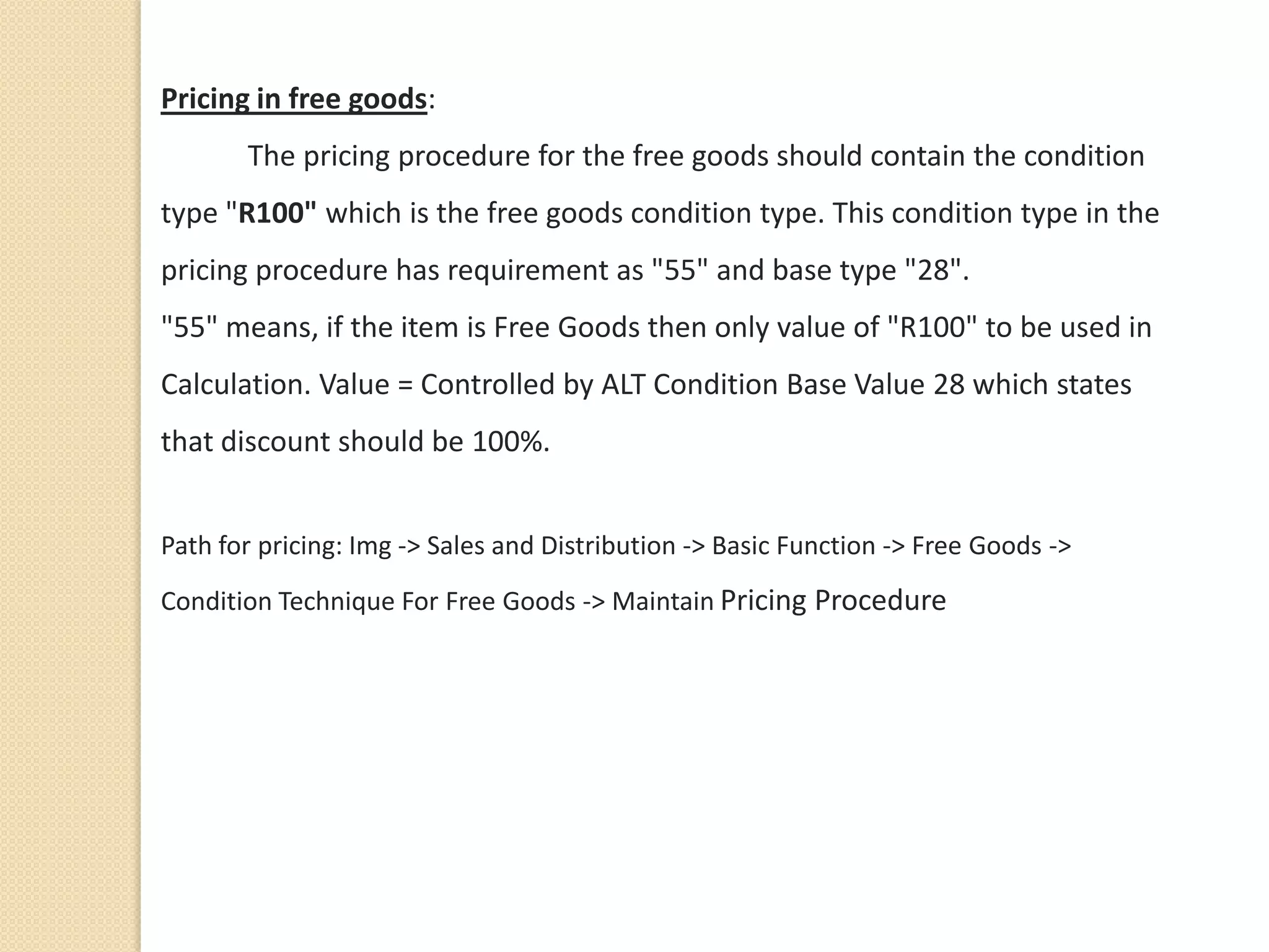 Pricing in free goods:
The pricing procedure for the free goods should contain the condition
type "R100" which is the free goods condition type. This condition type in the
pricing procedure has requirement as "55" and base type "28".
"55" means, if the item is Free Goods then only value of "R100" to be used in
Calculation. Value = Controlled by ALT Condition Base Value 28 which states
that discount should be 100%.
Path for pricing: Img -> Sales and Distribution -> Basic Function -> Free Goods ->
Condition Technique For Free Goods -> Maintain Pricing Procedure
 