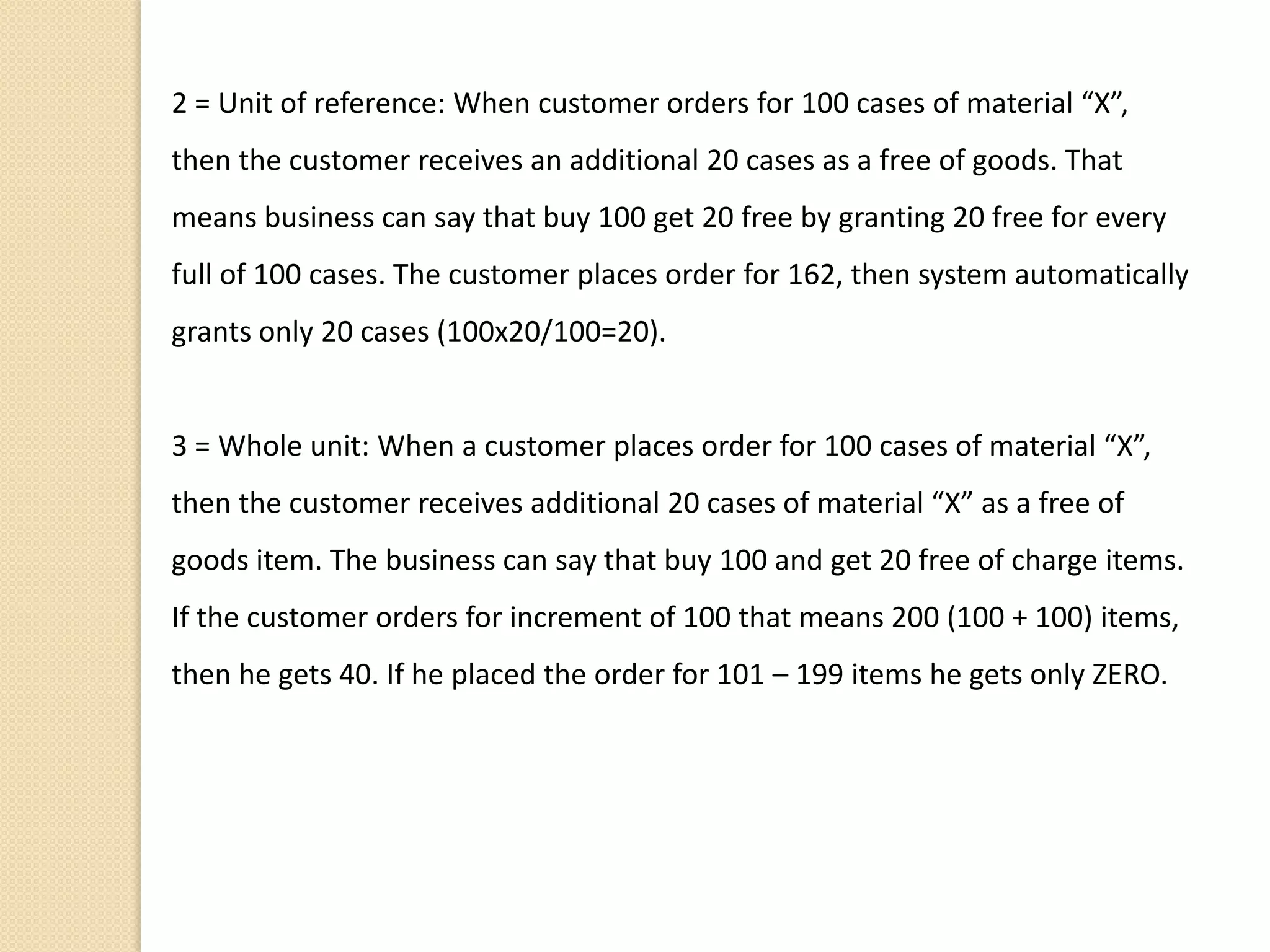 2 = Unit of reference: When customer orders for 100 cases of material “X”,
then the customer receives an additional 20 cases as a free of goods. That
means business can say that buy 100 get 20 free by granting 20 free for every
full of 100 cases. The customer places order for 162, then system automatically
grants only 20 cases (100x20/100=20).
3 = Whole unit: When a customer places order for 100 cases of material “X”,
then the customer receives additional 20 cases of material “X” as a free of
goods item. The business can say that buy 100 and get 20 free of charge items.
If the customer orders for increment of 100 that means 200 (100 + 100) items,
then he gets 40. If he placed the order for 101 – 199 items he gets only ZERO.
 