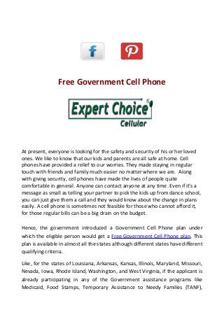 Free Government Cell Phone




At present, everyone is looking for the safety and security of his or her loved
ones. We like to know that our kids and parents are all safe at home. Cell
phones have provided a relief to our worries. They made staying in regular
touch with friends and family much easier no matter where we are. Along
with giving security, cell phones have made the lives of people quite
comfortable in general. Anyone can contact anyone at any time. Even if it’s a
message as small as telling your partner to pick the kids up from dance school,
you can just give them a call and they would know about the change in plans
easily. A cell phone is sometimes not feasible for those who cannot afford it,
for those regular bills can be a big drain on the budget.

Hence, the government introduced a Government Cell Phone plan under
which the eligible person would get a Free Government Cell Phone plan. This
plan is available in almost all the states although different states have different
qualifying criteria.

Like, for the states of Louisiana, Arkansas, Kansas, Illinois, Maryland, Missouri,
Nevada, Iowa, Rhode Island, Washington, and West Virginia, if the applicant is
already participating in any of the Government assistance programs like
Medicaid, Food Stamps, Temporary Assistance to Needy Families (TANF),
 