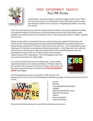  

                                    FREE GOVERNMENT GRANTS!
                                          Fact OR Fiction
                         Sound familiar; eerie yet enticing? To professional grant writers these “offers” 
                         are a pernicious scam, it’s a wishing well, except rather than a penny or dime, 
                         your tossing in $19.99 or more, and you’re not getting $19.99 back, much less 
                         $1.9 million!  
                          
This is not some harmless hoax. Seminar sellers and book hucksters routinely con people into shelling 
out hundreds of dollars to hear lectures or purchase directories that contain information readily 
available in any public library or on the Internet; in fact, I’ll be sharing some of those “freebie” websites 
with you here.  
 
Despite the grim picture I’ve painted, there are authentic government grants for businesses and 
individuals; the United States government does indeed award $400 billion annually through its 26 
federal entities, what they don’t tell you is that they are very restrictive.  In fact, looking back at each 
federal grant I’ve written as a professional fundraising consultant,  I can tell you with some authority 
that there are in the area of 15 criteria you need to meet to even consider taking the time and 
spending the money to write one of these monsters (yes, monsters, 
imagine writing a Ph.D. dissertation).  Hey if winning grants were that 
easy, everyone would be rich. Right? Right.   
 
So, in order to make this monster of a process KISS ‐‐ keep it simple 
stupid (recall that one from college marketing?), I’ll break it down for 
you. And then YOU count up the criteria you meet, or don’t meet, and 
from there make the decision to embark on the FREE GOVERNMENT 
GRANT! band wagon.   
 
The first question you need to ask yourself is: Who Are You? I ask 
because if you fit one or more of the following nine definitions you get to move on to the next six set of 
criteria.  
                                                    1.       Female 
                                                    2.       Minority  
                                                    3.       Unemployed/Underemployed 
                                                    4.       Disabled 
                                                    5.       Recently released from prison 
                                                    6.       High School Drop Out 
                                                    7.       Veteran   
                                                    8.       Recent Immigrant 
                                                    9.       Sexual Orientation 
                                            
OK, you’ve identified who you are; now let’s look at what your business is.  
 
 