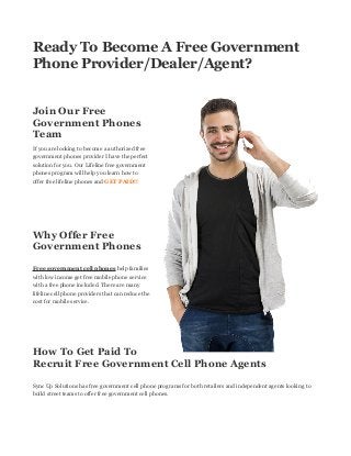 Ready To Become A Free Government Phone Provider/Dealer/Agent? 
Join Our Free Government Phones Team 
If you are looking to become a authorized free government phones provider I have the perfect solution for you. Our Lifeline free government phones program will help you learn how to offer free lifeline phones and GET PAID!! 
Why Offer Free Government Phones 
Free government cell phones help families with low income get free mobile phone service with a free phone included. There are many lifeline cell phone providers that can reduce the cost for mobile service. 
How To Get Paid To Recruit Free Government Cell Phone Agents 
Sync Up Solutions has free government cell phone programs for both retailers and independent agents looking to build street teams to offer free government cell phones. 
 