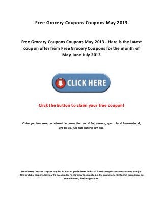 Free Grocery Coupons Coupons May 2013
Free Grocery Coupons Coupons May 2013 - Here is the latest
coupon offer from Free Grocery Coupons for the month of
May June July 2013
Click the button to claim your free coupon!
Claim you free coupon before the promotion ends! Enjoy more, spend less! Save on food,
groceries, fun and entertainment.
Free Grocery Coupons coupons may 2013 - You can get the latest deals and Free Grocery Coupons coupons may june july
2013 printable coupons. Get your free coupon for Free Grocery Coupons before the promotion ends! Spend less and save on
entertainment, food and groceries.
 