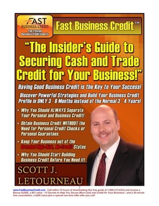 5
www.FastBusinessCredit.com. Call within 72 hours of downloading this free guide at 1-888-313-6333 and receive a
Bonus GUIDE, a $47 value, “15 Secrets to Help You Secure More Cash and Credit for Your Business”, and a 30 minute
free consultation, a $200 value plus a special one time offer after you call!
 