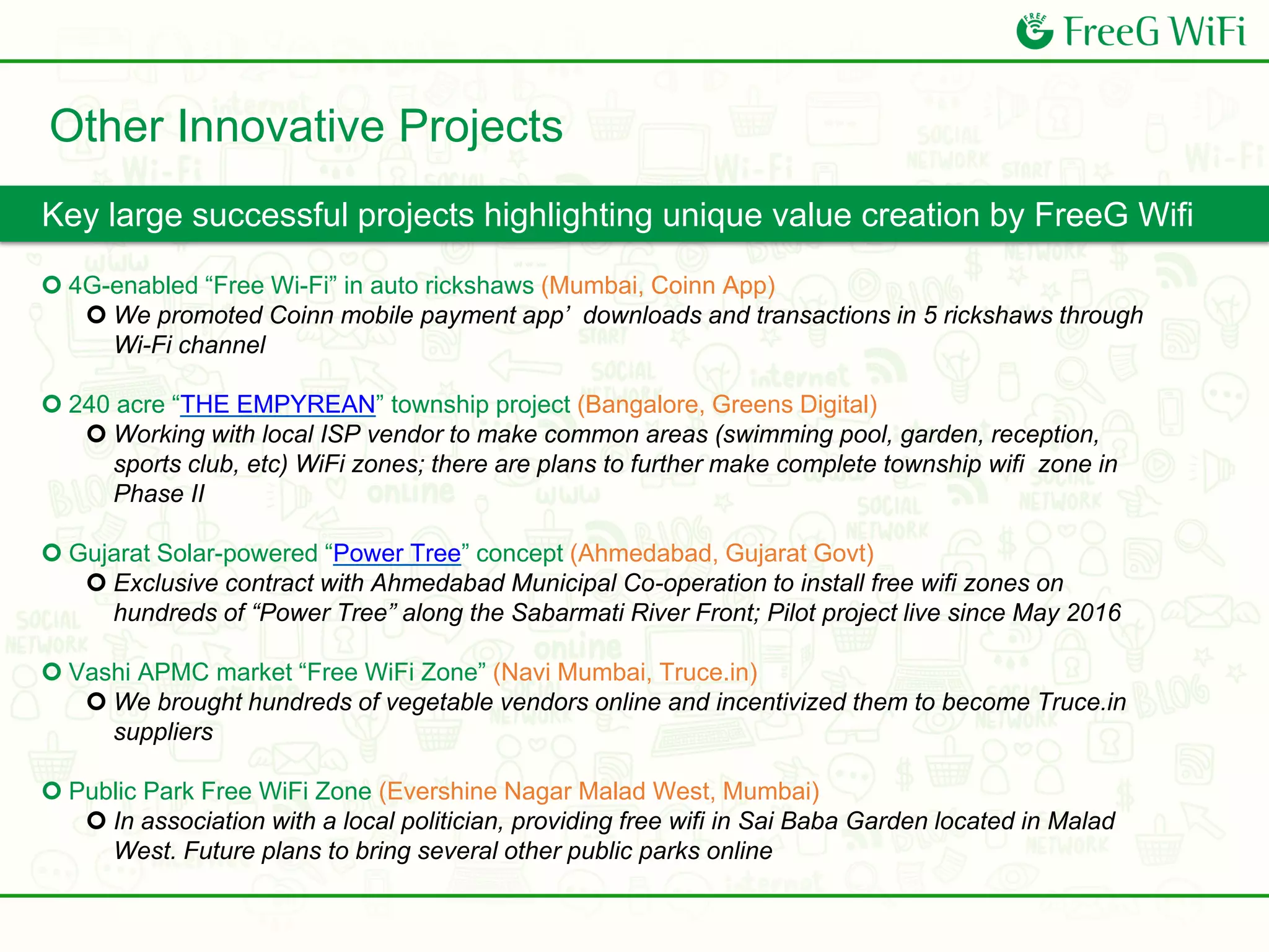  4G-enabled “Free Wi-Fi” in auto rickshaws (Mumbai, Coinn App)
 We promoted Coinn mobile payment app’ downloads and transactions in 5 rickshaws through
Wi-Fi channel
 240 acre “THE EMPYREAN” township project (Bangalore, Greens Digital)
 Working with local ISP vendor to make common areas (swimming pool, garden, reception,
sports club, etc) WiFi zones; there are plans to further make complete township wifi zone in
Phase II
 Gujarat Solar-powered “Power Tree” concept (Ahmedabad, Gujarat Govt)
 Exclusive contract with Ahmedabad Municipal Co-operation to install free wifi zones on
hundreds of “Power Tree” along the Sabarmati River Front; Pilot project live since May 2016
 Vashi APMC market “Free WiFi Zone” (Navi Mumbai, Truce.in)
 We brought hundreds of vegetable vendors online and incentivized them to become Truce.in
suppliers
 Public Park Free WiFi Zone (Evershine Nagar Malad West, Mumbai)
 In association with a local politician, providing free wifi in Sai Baba Garden located in Malad
West. Future plans to bring several other public parks online
Key large successful projects highlighting unique value creation by FreeG Wifi
Other Innovative Projects
 