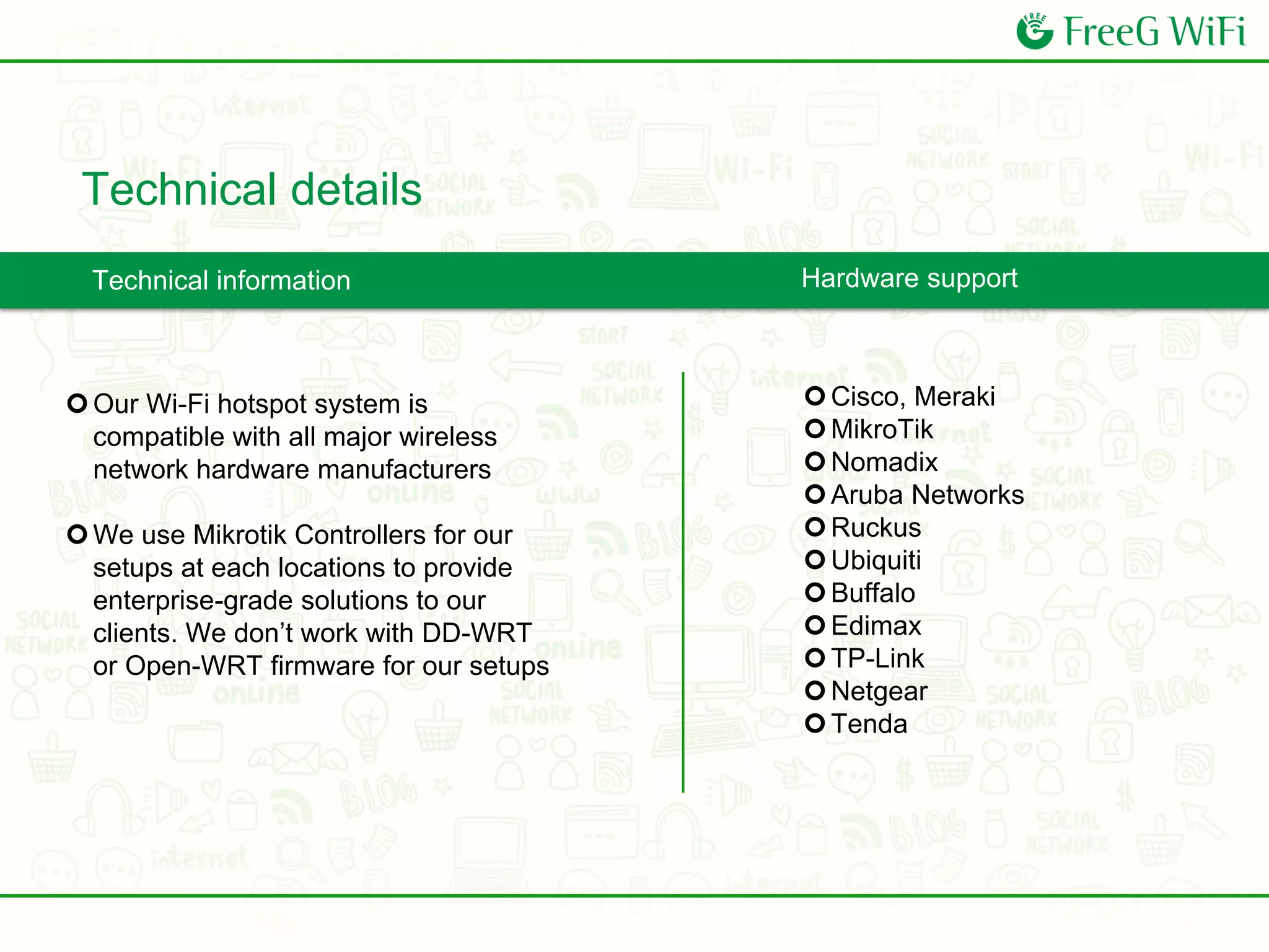Technical details
Technical information
Cisco, Meraki
MikroTik
Nomadix
Aruba Networks
Ruckus
Ubiquiti
Buffalo
Edimax
TP-Link
Netgear
Tenda
Our Wi-Fi hotspot system is
compatible with all major wireless
network hardware manufacturers
We use Mikrotik Controllers for our
setups at each locations to provide
enterprise-grade solutions to our
clients. We don’t work with DD-WRT
or Open-WRT firmware for our setups
Hardware support
 