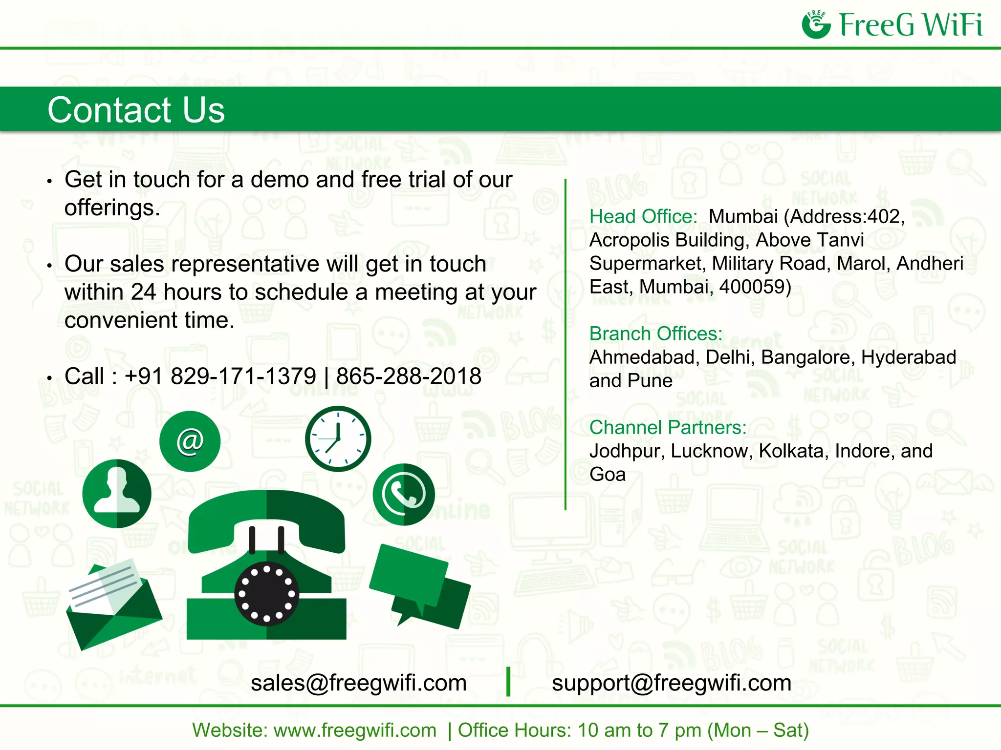Contact Us
• Get in touch for a demo and free trial of our
offerings.
• Our sales representative will get in touch
within 24 hours to schedule a meeting at your
convenient time.
• Call : +91 829-171-1379 | 865-288-2018
Head Office: Mumbai (Address:402,
Acropolis Building, Above Tanvi
Supermarket, Military Road, Marol, Andheri
East, Mumbai, 400059)
Branch Offices:
Ahmedabad, Delhi, Bangalore, Hyderabad
and Pune
Channel Partners:
Jodhpur, Lucknow, Kolkata, Indore, and
Goa
sales@freegwifi.com support@freegwifi.com
Website: www.freegwifi.com | Office Hours: 10 am to 7 pm (Mon – Sat)
 
