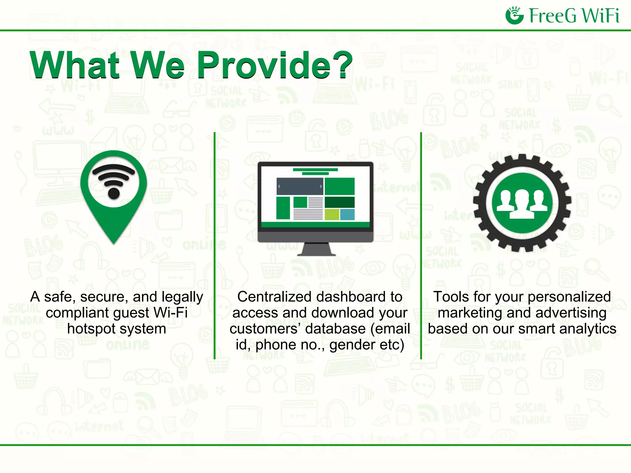 A safe, secure, and legally
compliant guest Wi-Fi
hotspot system
Centralized dashboard to
access and download your
customers’ database (email
id, phone no., gender etc)
Tools for your personalized
marketing and advertising
based on our smart analytics
What We Provide?
 