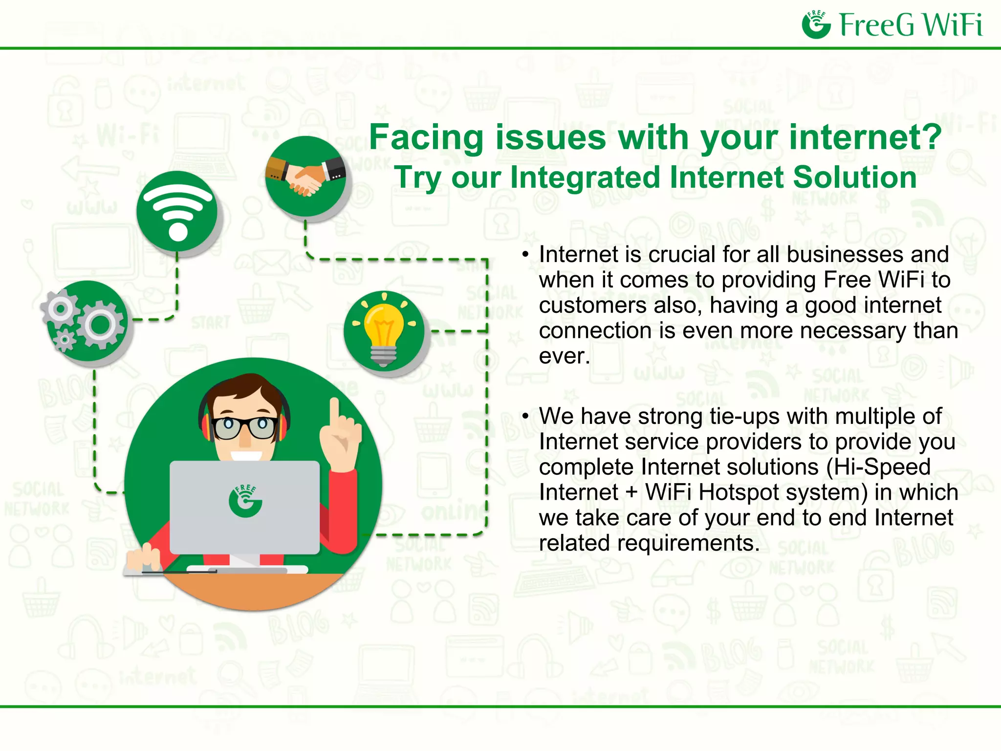 • Internet is crucial for all businesses and
when it comes to providing Free WiFi to
customers also, having a good internet
connection is even more necessary than
ever.
• We have strong tie-ups with multiple of
Internet service providers to provide you
complete Internet solutions (Hi-Speed
Internet + WiFi Hotspot system) in which
we take care of your end to end Internet
related requirements.
Facing issues with your internet?
Try our Integrated Internet Solution
 